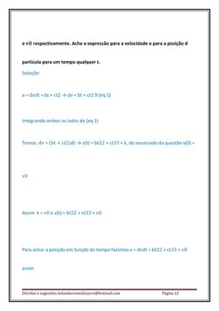 e v0 respectivamente. Ache a expressão para a velocidade e para a posição d


partícula para um tempo qualquer t.

Solução:



a = dvdt = bt + ct2 → dv = bt + ct2 9 (eq 1)



Integrando ambos os lados de (eq 1)



Temos: dv = (bt + ct2)dt → v(t) = bt22 + ct33 + k, do enunciado da questão v(0) =




v0




Assim k = v0 e v(t) = bt22 + ct33 + v0




Para achar a posição em função do tempo fazemos x = dvdt = bt22 + ct33 + v0


assim



Dúvidas e sugestões helandersomslavyero@hotmail.com              Página 12
 