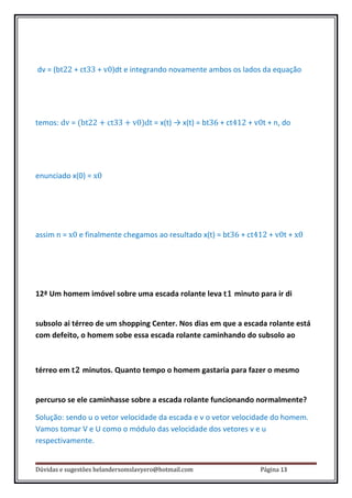 dv = (bt22 + ct33 + v0)dt e integrando novamente ambos os lados da equação




temos: dv = (bt22 + ct33 + v0)dt = x(t) → x(t) = bt36 + ct412 + v0t + n, do




enunciado x(0) = x0




assim n = x0 e finalmente chegamos ao resultado x(t) = bt36 + ct412 + v0t + x0




12ª Um homem imóvel sobre uma escada rolante leva t1 minuto para ir di


subsolo ai térreo de um shopping Center. Nos dias em que a escada rolante está
com defeito, o homem sobe essa escada rolante caminhando do subsolo ao



térreo em t2 minutos. Quanto tempo o homem gastaria para fazer o mesmo


percurso se ele caminhasse sobre a escada rolante funcionando normalmente?

Solução: sendo u o vetor velocidade da escada e v o vetor velocidade do homem.
Vamos tomar V e U como o módulo das velocidade dos vetores v e u
respectivamente.


Dúvidas e sugestões helandersomslavyero@hotmail.com               Página 13
 
