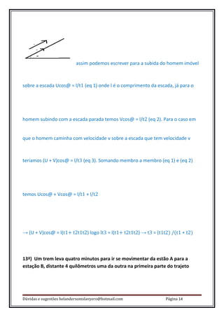 assim podemos escrever para a subida do homem imóvel



sobre a escada Ucos@ = l/t1 (eq 1) onde l é o comprimento da escada, já para o




homem subindo com a escada parada temos Vcos@ = l/t2 (eq 2). Para o caso em


que o homem caminha com velocidade v sobre a escada que tem velocidade v



teríamos (U + V)cos@ = l/t3 (eq 3). Somando membro a membro (eq 1) e (eq 2)




temos Ucos@ + Vcos@ = l/t1 + l/t2




→ (U + V)cos@ = l(t1+ t2t1t2) logo lt3 = l(t1+ t2t1t2) → t3 = (t1t2) /(t1 + t2)



13ª) Um trem leva quatro minutos para ir se movimentar da estão A para a
estação B, distante 4 quilômetros uma da outra na primeira parte do trajeto




Dúvidas e sugestões helandersomslavyero@hotmail.com               Página 14
 