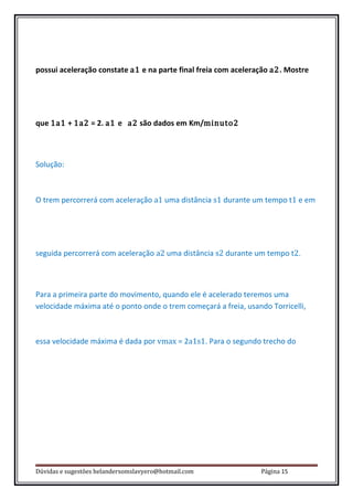 possui aceleração constate a1 e na parte final freia com aceleração a2. Mostre




que 1a1 + 1a2 = 2. a1 e a2 são dados em Km/minuto2



Solução:



O trem percorrerá com aceleração a1 uma distância s1 durante um tempo t1 e em




seguida percorrerá com aceleração a2 uma distância s2 durante um tempo t2.



Para a primeira parte do movimento, quando ele é acelerado teremos uma
velocidade máxima até o ponto onde o trem começará a freia, usando Torricelli,



essa velocidade máxima é dada por vmax = 2a1s1. Para o segundo trecho do




Dúvidas e sugestões helandersomslavyero@hotmail.com              Página 15
 