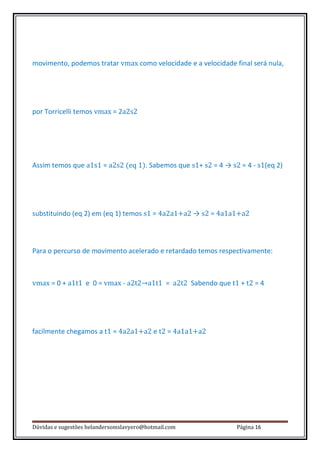 movimento, podemos tratar vmax como velocidade e a velocidade final será nula,




por Torricelli temos vmax = 2a2s2




Assim temos que a1s1 = a2s2 (eq 1). Sabemos que s1+ s2 = 4 → s2 = 4 - s1(eq 2)




substituindo (eq 2) em (eq 1) temos s1 = 4a2a1+a2 → s2 = 4a1a1+a2



Para o percurso de movimento acelerado e retardado temos respectivamente:



vmax = 0 + a1t1 e 0 = vmax - a2t2→a1t1 = a2t2 Sabendo que t1 + t2 = 4




facilmente chegamos a t1 = 4a2a1+a2 e t2 = 4a1a1+a2




Dúvidas e sugestões helandersomslavyero@hotmail.com            Página 16
 