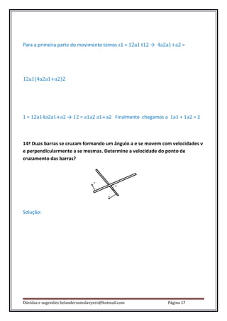 Para a primeira parte do movimento temos s1 = 12a1 t12 → 4a2a1+a2 =




12a1(4a2a1+a2)2




1 = 12a14a2a1+a2 → 12 = a1a2 a1+a2 Finalmente chegamos a 1a1 + 1a2 = 2



14ª Duas barras se cruzam formando um ângulo a e se movem com velocidades v
e perpendicularmente a se mesmas. Determine a velocidade do ponto de
cruzamento das barras?




Solução:




Dúvidas e sugestões helandersomslavyero@hotmail.com         Página 17
 
