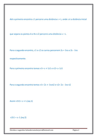 Até o primeiro encontro c1 percorre uma distância s + L, onde s é a distância inicial




que separa os pontos A e B e c2 percorre uma distância s – L.




Para o segundo encontro, c1 e c2 os carros percorrem 2s + 1ns e 2s - 1ns


respectivamente.



Para o primeiro encontro temos v1= s + Lt1 e v2= s- Lt1




Para o segundo encontro temos v1= 2s + 1nst2 e v2= 2s - 1ns t2




Assim v1t1= s + L (eq 1)




v2t1 = s- L (eq 2)




Dúvidas e sugestões helandersomslavyero@hotmail.com                  Página 2
 