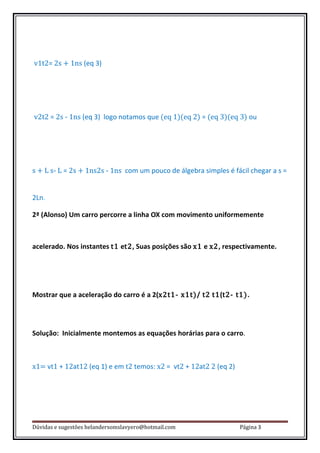 v1t2= 2s + 1ns (eq 3)




v2t2 = 2s - 1ns (eq 3) logo notamos que (eq 1)(eq 2) = (eq 3)(eq 3) ou




s + L s- L = 2s + 1ns2s - 1ns com um pouco de álgebra simples é fácil chegar a s =


2Ln.

2ª (Alonso) Um carro percorre a linha OX com movimento uniformemente



acelerado. Nos instantes t1 et2, Suas posições são x1 e x2, respectivamente.




Mostrar que a aceleração do carro é a 2(x2t1- x1t)/ t2 t1(t2- t1).




Solução: Inicialmente montemos as equações horárias para o carro.



x1= vt1 + 12at12 (eq 1) e em t2 temos: x2 = vt2 + 12at2 2 (eq 2)




Dúvidas e sugestões helandersomslavyero@hotmail.com                Página 3
 