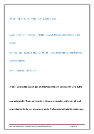 (eq 2) – (eq 1) = x2 - x1 = v(t2 - t1) + 12a(t2 2- t12)




Logo v = (x2 - x1) - 12a(t2 2- t12) (t2 - t1) , substituindo esse valor em (eq 1)


temos:



x1 = (x2 - x1) - 12a(t2 2- t12) (t2 - t1) t1 + 12at12 Isolando a e simplificando a


expressão temos



2(x2t1- x1t)/ t2 t1(t2- t1) = a




3ª (BIT) Dois carros passam por um mesmo ponto com velocidade v1 e o outro




com velocidade v2, em movimento retilíneo e acelerações uniformes a1 e a2


respectivamente. Se eles alcançam o ponto final no mesmo instante, mostre que




Dúvidas e sugestões helandersomslavyero@hotmail.com                   Página 4
 