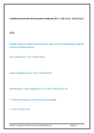 a distância percorrida até esse ponto é dada por 2(v1- v2)( v1a2- v2a1)/(a1-




a2)2




Solução: Sendo S a distância percorrida por cada carro e t o tempo gasto, podemos
montar as funções horárias.



Para o primeiro S = v1t + 12a1t2 (eq 1)




E para o segundo carro S = v2t + 12a2t2 (eq 2)




Fazendo (eq 2) – (eq 1) chegamos a: (v1- v2)t +12(a1-a2)t2 = 0



t = 0 não nos interessa, assim temos a outra solução



t = 2(v1- v2)/(a1-a2)




Dúvidas e sugestões helandersomslavyero@hotmail.com               Página 5
 
