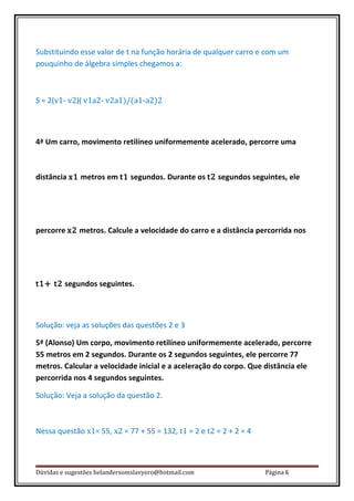 Substituindo esse valor de t na função horária de qualquer carro e com um
pouquinho de álgebra simples chegamos a:



S = 2(v1- v2)( v1a2- v2a1)/(a1-a2)2



4ª Um carro, movimento retilíneo uniformemente acelerado, percorre uma



distância x1 metros em t1 segundos. Durante os t2 segundos seguintes, ele




percorre x2 metros. Calcule a velocidade do carro e a distância percorrida nos




t1+ t2 segundos seguintes.



Solução: veja as soluções das questões 2 e 3

5ª (Alonso) Um corpo, movimento retilíneo uniformemente acelerado, percorre
55 metros em 2 segundos. Durante os 2 segundos seguintes, ele percorre 77
metros. Calcular a velocidade inicial e a aceleração do corpo. Que distância ele
percorrida nos 4 segundos seguintes.

Solução: Veja a solução da questão 2.



Nessa questão x1= 55, x2 = 77 + 55 = 132, t1 = 2 e t2 = 2 + 2 = 4



Dúvidas e sugestões helandersomslavyero@hotmail.com                 Página 6
 