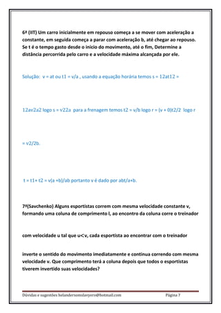 6ª (IIT) Um carro inicialmente em repouso começa a se mover com aceleração a
constante, em seguida começa a parar com aceleração b, até chegar ao repouso.
Se t é o tempo gasto desde o inicio do movimento, até o fim, Determine a
distância percorrida pelo carro e a velocidade máxima alcançada por ele.



Solução: v = at ou t1 = v/a , usando a equação horária temos s = 12at12 =




12av2a2 logo s = v22a para a frenagem temos t2 = v/b logo r = (v + 0)t2/2 logo r




= v2/2b.




t = t1+ t2 = v(a +b)/ab portanto v é dado por abt/a+b.



7ª(Savchenko) Alguns esportistas correm com mesma velocidade constante v,
formando uma coluna de comprimento l, ao encontro da coluna corre o treinador



com velocidade u tal que u<v, cada esportista ao encontrar com o treinador


inverte o sentido do movimento imediatamente e continua correndo com mesma
velocidade v. Que comprimento terá a coluna depois que todos o esportistas
tiverem invertido suas velocidades?



Dúvidas e sugestões helandersomslavyero@hotmail.com               Página 7
 