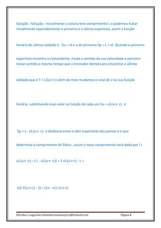 Solução : Solução: Inicialmente a coluna tem comprimento L e podemos tratar
inicialmente separadamente o primeiro e o último esportista, assim a função



horária do ultimo soldado é : Su = vt e a do primeiro Sp = L + vt. Quando o primeiro


esportista encontra o comandante, muda o sentido da sua velocidade e percorre
nesse sentido o mesmo tempo que o treinador demora pra encontrar o último



soldado que é T = L/(u+v) alem do mais mudamos o sinal de v na sua função




horária, substituindo esse valor na função de cada um Su = vL(u+ v) e




Sp = L - vL(u+ v) a distância entre o dois esportistas das pontas é o que


determina o comprimento da fileira , assim o novo comprimento será dado por l =



vL(u+ v) – ( L - vL(u+ v)) = 2 vL(u+v) - L =




L(2 V(u+v) - 1) = L(v - vc) (u+v)




Dúvidas e sugestões helandersomslavyero@hotmail.com                 Página 8
 