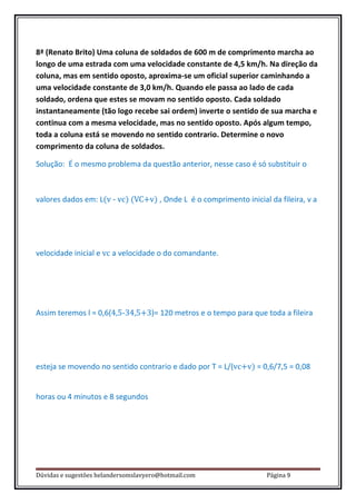 8ª (Renato Brito) Uma coluna de soldados de 600 m de comprimento marcha ao
longo de uma estrada com uma velocidade constante de 4,5 km/h. Na direção da
coluna, mas em sentido oposto, aproxima-se um oficial superior caminhando a
uma velocidade constante de 3,0 km/h. Quando ele passa ao lado de cada
soldado, ordena que estes se movam no sentido oposto. Cada soldado
instantaneamente (tão logo recebe sai ordem) inverte o sentido de sua marcha e
continua com a mesma velocidade, mas no sentido oposto. Após algum tempo,
toda a coluna está se movendo no sentido contrario. Determine o novo
comprimento da coluna de soldados.

Solução: É o mesmo problema da questão anterior, nesse caso é só substituir o



valores dados em: L(v - vc) (VC+v) , Onde L é o comprimento inicial da fileira, v a




velocidade inicial e vc a velocidade o do comandante.




Assim teremos l = 0,6(4,5-34,5+3)= 120 metros e o tempo para que toda a fileira




esteja se movendo no sentido contrario e dado por T = L/(vc+v) = 0,6/7,5 = 0,08


horas ou 4 minutos e 8 segundos




Dúvidas e sugestões helandersomslavyero@hotmail.com                 Página 9
 