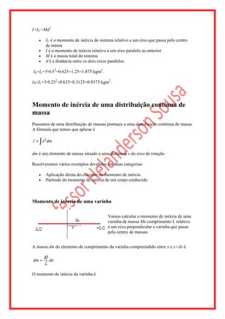 I=IC+Md2

       IC é o momento de inércia do sistema relativo a um eixo que passa pelo centro
       de massa
       I é o momento de inércia relativo a um eixo paralelo ao anterior
       M é a massa total do sistema
       d é a distância entre os dois eixos paralelos.

IA=IC+5·0.52=0.625+1.25=1.875 kgm2.

IB=IC+5·0.252=0.625+0.3125=0.9375 kgm2.




Momento de inércia de uma distribuição contínua de
massa
Passamos de uma distribuição de massas pontuais a uma distribuição contínua de massa.
A fórmula que temos que aplicar é




dm é um elemento de massa situado a uma distância x do eixo de rotação

Resolveremos vários exemplos divididos em duas categorias

       Aplicação direta do conceito de momento de inércia
       Partindo do momento de inércia de um corpo conhecido



Momento de inércia de uma varinha

                                        Vamos calcular o momento de inércia de uma
                                        varinha de massa Me comprimento L relativo
                                        a um eixo perpendicular a varinha que passa
                                        pelo centro de massas.


A massa dm do elemento de comprimento da varinha compreendido entre x e x+dx é




O momento de inércia da varinha é
 