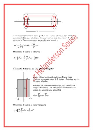 Tomamos um elemento de massa que dista x do eixo de rotação. O elemento é uma
camada cilíndrica cujo raio interno é x, externo x+dx, e de comprimento L, tal como é
mostrada na figura. A massa dm que contém esta camada é




O momento de inércia do cilindro é




Momento de inércia de uma placa retangular


                          Vamos calcular o momento de inércia de uma placa
                          retangular delgada de massa M de lados a e b relativo ao eixo
                          que passa pela placa.

                          Tomamos um elemento de massa que dista x do eixo de
                          rotação. O elemento é um retângulo de comprimento a de
                          largura dx. A massa deste retângulo é




O momento de inércia da placa retangular é
 
