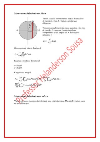 Momento de inércia de um disco

                                  Vamos calcular o momento de inércia de um disco
                                  de massa M e raio R, relativo a um de seus
                                  diâmetros.

                                  Tomamos um elemento de massa que dista x do eixo
                                  de rotação. O elemento é um retângulo de
                                  comprimento 2y de largura dx. A massa deste
                                  retângulo é




O momento de inércia do disco é




Fazendo a mudança de variável

x=R·cosθ
y=R·senθ

Chegamos a integral




Momento de inércia de uma esfera

Vamos calcular o momento de inércia de uma esfera de massa M e raio R relativo a um
de seus diâmetros
 