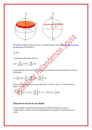 Dividimos a esfera em discos de raio x e de espessura dz. O momento de inércia de cada
um dos discos elementares é




A massa de cada um dos discos é




O momento de inércia da esfera, é a soma dos momentos de inércia de todos os discos
elementares.




Para resolver a integral temos que relacionar a variável x com a z. Como vemos na
figura x2+z2=R2




Momento de inércia de um cilindro

Vamos calcular o momento de inércia de um cilindro de massa M, raio R e
comprimento L, relativo a um eixo perpendicular a sua geratriz e que passa por seu
centro.
 