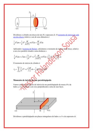 Dividimos o cilindro em discos de raio R e espessura dx. O momento de inércia de cada
um dos discos relativo a um de seus diâmetros é




Aplicando o teorema de Steiner, calculamos o momento de inércia deste disco, relativo
a um eixo paralelo situado a uma distância x.




O momento de inércia do cilindro é




Momento de inércia de um paralelepípedo

Vamos calcular o momento de inércia de um paralelepípedo de massa M e de
lados a, b e c relativo a um eixo perpendicular a uma de suas faces.




Dividimos o paralelepípedo em placas retangulares de lados a e b e de espessura dx.
 