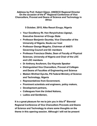 Address by Prof. Hubert Gijzen, UNESCO Regional Director
On the occasion of the 6th
Regional Conference of Vice
Chancellors, Provost and Deans of Science and Technology in
Africa
5 October, 2015, Nike Resort Enugu, Nigeria
 Your Excellency Rt. Hon Ifenyichukwu Ugwayi,
Executive Governor of Enugu State
 Professor Benjamin Ozumba, Vice Chancellor of the
University of Nigeria, Nsuka our host
 Professor George Magoha, Chairman of ANSTI
Governing Council and GC members
 Professor Francisca Okeke, Dean of Faculty of Physical
Sciences, University of Nigeria and Chair of the LOC
and LOC members
 Dr Anthony Anuforom, Our Keynote Speaker
 Distinguished Vice Chancellors, Provost of Colleges
and Deans of Faculties of Engineering and Science
 Madam Winfred Oyo-Ita, PS Federal Ministry of Science
and Technology, Nigeria
 Representatives from Government,
 Prominent scientists and engineers, policy makers,
 Development partners,
 Colleagues from the United Nations,
 Ladies and Gentlemen,
It is a great pleasure for me to join you in this 6th
Biennial
Regional Conference of Vice Chancellors Provosts and Deans
of Science and Technology to share some thoughts on the
theme in this opening session. Although I will not be present
 