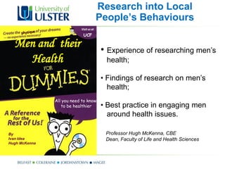 Research into Local
                                  People’s Behaviours
                            UCF

  Men and their                       • Experience of researching men’s
    Health                             health;

                                      • Findings of research on men’s
                                        health;
               All you need to know
                  to be healthier     • Best practice in engaging men
                                        around health issues.

By                                     Professor Hugh McKenna, CBE
Ivan Idea                              Dean, Faculty of Life and Health Sciences
Hugh McKenna
 