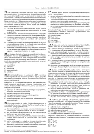 4PREFEITURA MUNICIPAL ITABORAÍ - Secretaria Municipal de Educação e Cultura
Fundação Centro Estadual de Estatística, Pesquisa e Formação de Servidores Públicos do Rio de Janeiro - CEPERJ
Professor I - 5ª a 8ª série - EDUCAÇÃO ARTÍSTICA
23. Os Parâmetros Curriculares Nacionais (PCN) analisam a
necessidade de um re-equacionamento do papel da educação
no mundo contemporâneo, em função das novas relações entre
conhecimento e trabalho decorrentes do intenso desenvolvimento
cientíﬁco e tecnológico, especialmente do advento da informática.
Nesse contexto, os PCN apresentam algumas orientações que
devem ser consideradas na concepção e construção dos projetos
educacionais. Dentre os objetivos abaixo, aquele que contraria
essas orientações dos PCN é:
A) Favorecer a formação dos estudantes em termos de sua
capacitação para a aquisição e o desenvolvimento de novas
competências.
B) Desenvolver nos alunos a capacidade de iniciativa e inovação
e, mais do que nunca, a possibilidade de “aprender a aprender”.
C) Incentivar o desenvolvimento das potencialidades dos alunos
para o trabalho individual, com prioridade sobre o trabalho
coletivo.
D) Explorar a aprendizagem de metodologias capazes de priorizar
a construção de estratégias de veriﬁcação e comprovação de
hipóteses na construção do conhecimento.
E) Desenvolver o sentimento de segurança dos alunos em relação
às suas próprias capacidades, favorecendo a interação de modo
orgânico e integrado em trabalhos de equipe.
24.As Diretrizes Curriculares Nacionais para o Ensino Fundamen-
tal (DCNEF) – Parecer CNE/CEB 04/98 relaciona alguns princípios
gerais que devem nortear as ações pedagógicas das escolas. Um
desses princípios está diretamente relacionado com “o reconheci-
mento das nuances e das variações no comportamento humano”.
Trata-se do princípio da:
A) sensibilidade
B) autonomia
C) criatividade
D) responsabilidade
E) criticidade
25. O Estatuto da Criança e do Adolescente – ECA – considera
que houve prática de “ato infracional” quando se registra, por parte
de criança ou adolescente, qualquer conduta descrita como crime
ou contravenção penal.
O artigo 105 do ECA estabelece as medidas aplicáveis pela auto-
ridade competente quando o ato infracional é praticado por uma
criança. Dentre as medidas citadas abaixo, a única que, neste caso,
não pode ser aplicada é:
A) requisição de tratamento médico, psicológico ou psiquiátrico,
em regime hospitalar ou ambulatorial
B) prestação de serviços à comunidade
C) orientação, apoio e acompanhamento temporários
D) colocação em família substituta
E) encaminhamento aos pais ou responsável, mediante termo de
responsabilidade
26. Com base no texto de Lopes, “Concepções pedagógicas e
emancipação humana: um estudo crítico”, é correto aﬁrmar que a
denominada “pedagogia tradicional”:
A) diferencia os homens apenas por sua capacidade de ocupar
essa ou aquela posição no contexto da divisão do trabalho
B) leva em consideração a realidade social, pois é a consciência
dos homens que determina o seu ser
C) considera que o homem é portador de uma essência mutável,
cabendo à educação criar as condições para a sua plena
emancipação
D) prioriza o “como agir” em relação ao “o que ensinar”, de modo
que o educador e o conhecimento perdem importância
E) defende que o homem não pode ser compreendido senão pela
referência histórica em que se encontra inserido
27. Analise, abaixo, algumas considerações sobre desenvolvi-
mento e aprendizagem.
- O clima psicológico de liberdade favorece o pleno desenvolvi-
mento do indivíduo.
- Todo o processo educativo deve centrar-se na criança, não no
professor, nem no conteúdo programático.
- O professor é um facilitador da aprendizagem, pois ninguém pode
ensinar a outra pessoa diretamente – só facilitar seu aprendizado.
- As principais características do educador devem ser a empatia
e a autenticidade.
Considerado “o pai da não diretividade” no processo ensino/
aprendizagem, o terapeuta e educador cujo pensamento está
resumidamente expresso acima é:
A) Célestin Freinet
B) Paulo Freire
C) Anísio Teixeira
D) Carl Rogers
E) Frederic Skinner
28. Toscano, ao analisar o processo social da “assimilação”,
destaca como uma de suas características importantes:
A) a ênfase na eliminação das diferenças, ﬁcando em segundo plano
o fortalecimento das semelhanças entre as partes envolvidas
B) nunca ocorrer a substituição de uma cultura por outra, pois as mo-
diﬁcações de comportamento dos indivíduos não são deﬁnitivas.
C) a possibilidade sempre presente de as partes envolvidas volta-
rem a ser o que eram anteriormente, ao contrário do acontece
na acomodação
D) a substituição de um traço cultural por outro, pois a assimilação
implica profundas modiﬁcações na atitude e no comportamento
dos indivíduos
E) nãoocorrerentregrupossociais,sendoumprocessosemprecons-
ciente, que altera as relações funcionais somente entre pessoas.
29. Luckesi, em Filosoﬁa da Educação, analisa a forma como
cada uma das correntes ou tendências pedagógicas articula seus
respectivos procedimentos de ensino, que servem de mediação
para seus objetivos ﬁlosóﬁcos e políticos. Nesse contexto, a deno-
minada “Pedagogia Tecnicista”, que defende que os alunos devem
aprender, no mais curto espaço de tempo, as condutas conside-
radas necessárias, lança mão de procedimentos de ensino que:
A) possibilitam controle efetivo dos resultados, como a instrução
programada, os módulos instrucionais e os pacotes de ensino
B) impedem que o professor desempenhe um papel diretivo no
desenvolvimento do processo ensino/aprendizagem
C) priorizam a exortação moral e a exposição, geralmente oral,
dos conhecimentos considerados relevantes
D) possibilitam ao aluno a aquisição de meios de aprendizagem
do mundo e da experiência cotidiana em que está inserido
E) viabilizam a retomada da vivência dos alunos, pela apropriação
ativa dos conhecimentos elaborados pelo pensamento crítico
30. Hoffmann, em Avaliação: Mito e Desaﬁo, aponta caracte-
rísticas que distinguem a concepção de avaliação em uma visão
“liberal” da avaliação em uma visão “libertadora”. Nesse contexto,
considere as características listadas abaixo.
I - ação individual e competitiva
II - concepção investigativa e reﬂexiva
III- ação coletiva e consensual
IV- concepção classiﬁcatória e sentenciva
V- cooperação entre os elementos da ação educativa
Segundo a autora, dentre as características citadas, são adequa-
das a uma visão “libertadora” de avaliação apenas as de número:
A) I e II
B) II , III e IV
C) III , IV e V
D) I e IV
E) II , III e V
 
