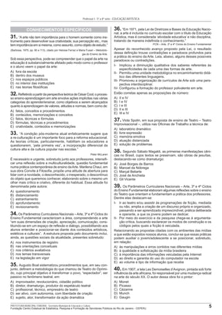 5PREFEITURA MUNICIPAL ITABORAÍ - Secretaria Municipal de Educação e Cultura
Fundação Centro Estadual de Estatística, Pesquisa e Formação de Servidores Públicos do Rio de Janeiro - CEPERJ
Professor I - 5ª a 8ª série - EDUCAÇÃO ARTÍSTICA
CONHECIMENTOS ESPECÍFICOS
31. “A arte não tem importância para o homem somente como ins-
trumento para desenvolver sua criatividade, sua percepção etc., mas
tem importância em si mesma, como assunto, como objeto de estudo.”
(Barbosa, 1975, pp. 90 e 113), citado por Heloisa Ferraz e Maria Fusari – Metodolo-
gia do Ensino da Arte.
Sob essa perspectiva, pode-se compreender que o papel da arte na
educação é substancialmente afetado pelo modo como o professor
e o aluno veem o papel da arte:
A) fora da escola
B) dentro dos museus
C) nos espaços públicos
D) no interior das instituições
E) nas teorias ﬁlosóﬁcas
32.ReﬂetindoapartirdaperspectivateóricadeCésarCool,oproces-
so ensino-aprendizagem em arte envolve ações implícitas nas várias
categorias do aprender/ensinar, como objetivos a serem alcançados
quanto à aprendizagem de valores, atitudes e normas, bem como de:
A) fatos, conceitos e procedimentos
B) conteúdos, memorizações e conceitos
C) fatos, técnicas e fórmulas
D) fórmulas, técnicas e procedimentos
E) criatividade, conteúdos e memorizações
33. “A condição pós-moderna atual enfaticamente sugere que
a re-culturação é um importante foco para a reforma educacional.
As teorias críticas, particularmente, habilitam os educadores a
questionarem, ‘pela primeira vez’, a incorporação diferencial da
cultura alta e da cultura popular nas escolas.”
Peter McLaren
É necessário e urgente, sobretudo junto aos professores, intensiﬁ-
car uma reﬂexão sobre a multiculturalidade, questão fundamental
numa prática contemporânea de ensino daArte. Marilena Chauí, em
sua obra Convite à Filosoﬁa, propõe uma atitude de abertura para
lidar com a novidade, o desconhecido, o inesperado, o descontínuo
do objeto que queremos conhecer, elaborando sobre o mesmo um
olhar mais crítico e criativo, diferente do habitual. Essa atitude foi
denominada pela autora:
A) questionamento
B) distanciamento
C) estranhamento
D) aprofundamento
E) revisionamento
34.Os Parâmetros Curriculares Nacionais –Arte, 3º e 4º Ciclos do
Ensino Fundamental caracterizam a área, compreendendo a arte
“em suas dimensões de criação, apreciação, comunicação, cons-
tituindo-se em um espaço de reﬂexão e diálogo, possibilitando aos
alunos entender e posicionar-se diante dos conteúdos artísticos,
estéticos e culturais”. A estrutura proposta pelo documento inclui,
ainda, as questões sociais da atualidade, presentes sobretudo:
A) nos instrumentos de registro
B) nas orientações conceituais
C) nos critérios avaliativos
D) nos temas transversais
E) na legislação em vigor
35. Augusto Boal sistematizou procedimentos que, em seu con-
junto, deﬁnem a metodologia do que chamou de Teatro do Oprimi-
do, cujo principal objetivo é transformar o povo, “espectador”, ser
passivo no fenômeno teatral, em:
A) improvisador, revolucionário, cidadão político
B) diretor, dramaturgo, produtor do espetáculo teatral
C) proﬁssional, técnico, empresário de teatro
D) ser ativo, com autonomia, com liberdade de criação
E) sujeito, ator, transformador da ação dramática
36. “Em 1971, pela Lei de Diretrizes e Bases da Educação Nacio-
nal, a arte é incluída no currículo escolar com o título de Educação
Artística, mas é considerada ‘atividade educativa’ e não disciplina,
tratando de maneira indeﬁnida o conhecimento.”
PCN – Arte, 3º e 4º Ciclos do Ensino Fundamental
Apesar do reconhecido avanço proposto pela Lei, o resultado
dessa deﬁnição trouxe contradições e paradoxos profundos para
a prática do ensino da Arte. Leia, abaixo, alguns desses possíveis
paradoxos ou contradições.
I- Implicou a diminuição qualitativa dos saberes referentes às
especiﬁcidades de cada uma das formas de arte.
II- Permitiu uma unidade metodológica no encaminhamento didá-
tico das diferentes linguagens.
III- Promoveu a organização de currículos de Arte sob uma pers-
pectiva interdisciplinar.
IV- Conﬁgurou a formação do professor polivalente em arte.
Estão corretas apenas as proposições de número:
A) II e IV
B) I e IV
C) I e III
D) II e III
E) III e IV
37. Viola Spolin, em sua proposta de ensino de Teatro – Teatro
Improvisacional –, utiliza nas Oﬁcinas de Trabalho a técnica de:
A) laboratório dramático
B) livre expressão
C) memória emotiva
D) atuação distanciada
E) solução de problemas
38. Segundo Sábato Magaldi, as primeiras manifestações cêni-
cas no Brasil, cujos textos se preservam, são obras de jesuítas,
destacando-se como dramaturgo:
A) José Borges de Barros
B) Manoel da Nóbrega
C) Marçal Beliarte
D) José de Anchieta
E) Gil Vicente
39. Os Parâmetros Curriculares Nacionais – Arte, 3º e 4º Ciclos
do Ensino Fundamental elaboram algumas reﬂexões sobre o ensino
do Teatro que orientam e fundamentam a prática dos professores.
Dentre elas destacam-se:
I- Ir ao teatro e/ou assistir às programações de ﬁcção, mediada
ou não, amplia a criação de um discurso próprio e organizado,
passando a ser aprendizado imprescindível, prática deliberada
e operante, a que os jovens podem se dedicar.
II- Por meio do exercício e da pesquisa chega-se à argumenta-
ção crítica, buscando esclarecer os modos de construção e os
códigos pelos quais a ﬁcção é veiculada.
Relacionando as propostas citadas com os ambientes das mídias
a que estão expostos nossos alunos, conclui-se que essas práticas
podem auxiliar o jovem/adolescente a se posicionar, sobretudo,
em relação:
A) às manipulações e erros contidos nas diferentes mídias
B) à qualidade e soﬁsticação da mídia brasileira
C) à importância das informações veiculadas pela Internet
D) ao direito e garantia do uso do computador na escola
E) ao volume e tipo de informação que recebe
40. Em 1907, a tela Les Demoiselles d’Avignon, pintada sob forte
inﬂuência da arte africana, foi responsável por uma mudança radical
na arte do século XX. O autor dessa obra foi o pintor:
A) Monet
B) Picasso
C) Cézanne
D) Munch
E) Gaugin
 