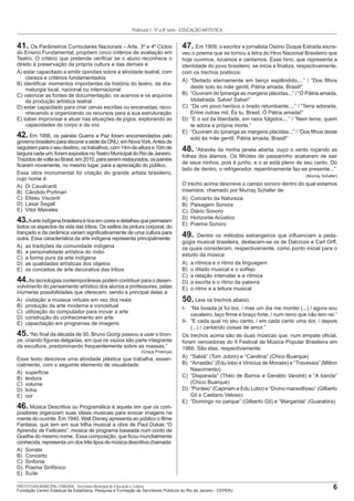 6PREFEITURA MUNICIPAL ITABORAÍ - Secretaria Municipal de Educação e Cultura
Fundação Centro Estadual de Estatística, Pesquisa e Formação de Servidores Públicos do Rio de Janeiro - CEPERJ
Professor I - 5ª a 8ª série - EDUCAÇÃO ARTÍSTICA
41. Os Parâmetros Curriculares Nacionais – Arte, 3º e 4º Ciclos
do Ensino Fundamental, propõem cinco critérios de avaliação em
Teatro. O critério que pretende veriﬁcar se o aluno reconhece o
direito à preservação da própria cultura e das demais é:
A) estar capacitado a emitir opiniões sobre a atividade teatral, com
clareza e critérios fundamentados
B) identiﬁcar momentos importantes da história do teatro, da dra-
maturgia local, nacional ou internacional
C) valorizar as fontes de documentação, os acervos e os arquivos
da produção artística teatral
D) estar capacitado para criar cenas escritas ou encenadas, reco-
nhecendo e organizando os recursos para a sua estruturação
E) saber improvisar e atuar nas situações de jogos, explorando as
capacidades do corpo e da voz
42. Em 1956, os painéis Guerra e Paz foram encomendados pelo
governobrasileiroparadecorarasededaONU,emNovaYork.Antesde
seguiremparaoseudestino,ostrabalhos,com14mdealturae10mde
larguracadaum,foramexpostosnoTeatroMunicipaldoRiodeJaneiro.
TrazidosdevoltaaoBrasil,em2010,paraseremrestaurados,ospainéis
ﬁcaram novamente, no mesmo lugar, para a apreciação do público.
Essa obra monumental foi criação do grande artista brasileiro,
cujo nome é:
A) Di Cavalcanti
B) Cândido Portinari
C) Eliseu Visconti
D) Lasar Segall
E) Vitor Meireles
43.Aarteindígenabrasileiraéricaemcoresedetalhesquepermeiam
todos os aspectos da vida das tribos. Os estilos da pintura corporal, do
trançado e da cerâmica variam signiﬁcativamente de uma cultura para
outra. Essa característica da arte indígena representa principalmente:
A) as tradições da comunidade indígena
B) a personalidade artística do índio
C) a forma pura da arte indígena
D) as qualidades artísticas dos objetos
E) os conceitos de arte decorativa das tribos
44.As tecnologias contemporâneas podem contribuir para o desen-
volvimento do pensamento artístico dos alunos e professores, pelas
inúmeras possibilidades que oferecem, sendo a principal delas a:
A) visitação a museus virtuais em vez dos reais
B) produção da arte moderna e conceitual
C) utilização do computador para inovar a arte
D) construção do conhecimento em arte
E) capacitação em programas de imagens
45.“No ﬁnal da década de 50, Bruno Giorgi passou a usar o bron-
ze, criando ﬁguras delgadas, em que os vazios são parte integrante
da escultura, predominando frequentemente sobre as massas.”
(Graça Proença)
Esse texto descreve uma atividade plástica que trabalha, essen-
cialmente, com o seguinte elemento de visualidade:
A) superfície
B) textura
C) volume
D) linha
E) cor
46. Música Descritiva ou Programática é aquela em que os com-
positores organizam suas ideias musicais para evocar imagens na
mente do ouvinte. Em 1940, Walt Disney apresenta ao público o ﬁlme
Fantasia, que tem em sua trilha musical a obra de Paul Dukas “O
Aprendiz de Feiticeiro”, música de programa baseada num conto de
Goethe do mesmo nome. Essa composição, que ﬁcou mundialmente
conhecida,representaumdostrêstiposdemúsicadescritivachamada:
A) Sonata
B) Concerto
C) Sinfonia
D) Poema Sinfônico
E) Suíte
47. Em 1909, o escritor e jornalista Osório Duque Estrada escre-
veu o poema que se tornou a letra do Hino Nacional Brasileiro que
hoje ouvimos, tocamos e cantamos. Esse hino, que representa a
identidade do povo brasileiro, se inicia e ﬁnaliza, respectivamente,
com os trechos poéticos:
A) “Deitado eternamente em berço esplêndido,...” / “Dos ﬁlhos
deste solo és mãe gentil, Pátria amada, Brasil!”
B) “Ouviram do Ipiranga as margens plácidas...” / “Ó Pátria amada,
Idolatrada, Salve! Salve!”
C) “De um povo heróico o brado retumbante,...” / “Terra adorada,
Entre outras mil, És tu, Brasil, Ó Pátria amada!”
D) “E o sol da liberdade, em raios fúlgidos,...” / “Nem teme, quem
te adora a própria morte.”
E) “Ouviram do Ipiranga as margens plácidas...” / “Dos ﬁlhos deste
solo és mãe gentil, Pátria amada, Brasil!”
48. “Através da minha janela aberta, ouço o vento roçando as
folhas dos álamos. Os ﬁlhotes de passarinho acabaram de sair
de seus ninhos, pois é junho, e o ar está pleno de seu canto. Do
lado de dentro, o refrigerador, repentinamente faz-se presente...”
(Murray Schafer)
O trecho acima descreve o campo sonoro dentro do qual estamos
inseridos, chamado por Murray Schafer de:
A) Concerto da Natureza
B) Paisagem Sonora
C) Diário Sonoro
D) Horizonte Acústico
E) Poema Sonoro
49. Dentre os métodos estrangeiros que inﬂuenciam a peda-
gogia musical brasileira, destacam-se os de Dalcroze e Carl Orff,
os quais consideram, respectivamente, como ponto inicial para o
estudo da música:
A) a rítmica e o ritmo da linguagem
B) o ditado musical e o solfejo
C) a relação intervalar e a rítmica
D) a escrita e o ritmo da palavra
E) o ritmo e a leitura musical
50. Leia os trechos abaixo.
I- “Na boiada já fui boi, / mas um dia me montei (...) / agora sou
cavaleiro, laço ﬁrme e braço forte, / num reino que não tem rei.”
II- “E cada qual no seu canto, / em cada canto uma dor, / depois
(...) / cantando coisas de amor.”
Os trechos acima são de duas músicas que, num empate oﬁcial,
foram vencedoras do II Festival de Música Popular Brasileira em
1966. São elas, respectivamente:
A) “Sabiá” (Tom Jobim) e “Carolina” (Chico Buarque)
B) “Arrastão” (Edu lobo e Vinicius de Moraes) e “Travessia” (Milton
Nascimento)
C) “Disparada” (Théo de Barros e Geraldo Vandré) e “A banda”
(Chico Buarque)
D) “Ponteio” (Capinam e Edu Lobo) e “Divino maravilhoso” (Gilberto
Gil e Caetano Veloso)
E) “Domingo no parque” (Gilberto Gil) e “Margarida” (Guarabira)
 
