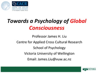 Towards a Psychology of  Global Consciousness Professor James H. Liu Centre for Applied Cross Cultural Research School of Psychology Victoria University of Wellington Email: James.Liu@vuw.ac.nz 