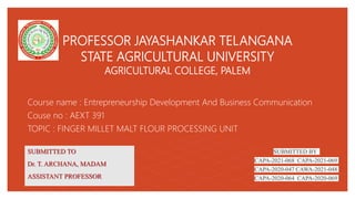 PROFESSOR JAYASHANKAR TELANGANA
STATE AGRICULTURAL UNIVERSITY
AGRICULTURAL COLLEGE, PALEM
Course name : Entrepreneurship Development And Business Communication
Couse no : AEXT 391
TOPIC : FINGER MILLET MALT FLOUR PROCESSING UNIT
SUBMITTED TO
Dr. T. ARCHANA, MADAM
ASSISTANT PROFESSOR
SUBMITTED BY
CAPA-2021-068 CAPA-2021-069
CAPA-2020-047 CAWA-2021-048
CAPA-2020-064 CAPA-2020-069
 