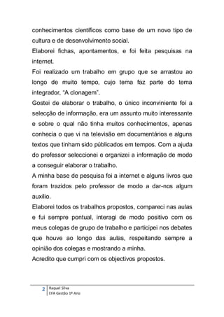 conhecimentos científicos como base de um novo tipo de
cultura e de desenvolvimento social.
Elaborei fichas, apontamentos, e foi feita pesquisas na
internet.
Foi realizado um trabalho em grupo que se arrastou ao
longo de muito tempo, cujo tema faz parte do tema
integrador, “A clonagem”.
Gostei de elaborar o trabalho, o único inconviniente foi a
selecção de informação, era um assunto muito interessante
e sobre o qual não tinha muitos conhecimentos, apenas
conhecia o que vi na televisão em documentários e alguns
textos que tinham sido públicados em tempos. Com a ajuda
do professor seleccionei e organizei a informação de modo
a conseguir elaborar o trabalho.
A minha base de pesquisa foi a internet e alguns livros que
foram trazidos pelo professor de modo a dar-nos algum
auxílio.
Elaborei todos os trabalhos propostos, compareci nas aulas
e fui sempre pontual, interagi de modo positivo com os
meus colegas de grupo de trabalho e participei nos debates
que houve ao longo das aulas, respeitando sempre a
opinião dos colegas e mostrando a minha.
Acredito que cumpri com os objectivos propostos.



    2   Raquel Silva
        EFA Gestão 1º Ano
 