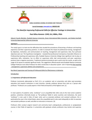 International Journal of Research Publication and Reviews. Vol. 3, no 3, pp 20-22 July 2023
1
GOBLA ACADEMIA JOURNAL IN SCIENSES AND THEOLOGY
Journal homepage: www.gajst.org 0002022-002
The Need for improving Professorial Skills for Effective Tutelage in Universities
Paul Allieu Kamara- CJHR, B.A, MBAs, PhDs
Adjunct Faculty Member, Rudolph Kwanue University, Grace International Bible University and Global Interfaith
University Approved By California University
ABSTRACT…………………………………………………………………………………………
The study's goal is to look into the difficulties that clouded the procedures of becoming a Professor and teaching
experience and their supervisory positions. In order to evaluate the impact of professional training, management
by objectives, motivation, and communication on teaching, management and supervisory roles, four particular
objectives were set. The hypotheses investigation revealed that professional training has a favorable influence on
Professorship teaching and supervisory skills, Rudolph Kwanue University College have significant role to play on
supervisory skills, motivation, has no effect on supervisory skills; bad communication and poor supervisory
positions have a negative association. Traditional statistical procedures were used to test the results, as well as the
usage of chi-square to evaluate significant levels. The suggestions offered would assist Rudolph Kwanue University
College Professors train other Professor for other Universities in education system and in improving their teaching
, management, supervision abilities and competencies………………………………………………………………………………….
Key Word: Supervision and Tanning of Professorial Skills for Effectiveness in deliveries
Introduction
1.1 Importance of Professorial Education
Professor (commonly abbreviated as Prof.) [1] is an academic rank at universities and other post-secondary
education and research institutions in most countries. Literally, professor derives from Latin as a "person who
professes." Professors are usually experts in their field and teachers of the highest rank. [1]
In most systems of academic ranks, "professor" as an unqualified title refers only to the most senior academic
position, sometimes informally known as "full professor."[2][3] In some countries and institutions, the word
"professor" is also used in titles of lower ranks such as associate professor and assistant professor; this is
particularly the case in the United States, where the unqualified word is also used colloquially to refer to associate
and assistant professors as well, and often to instructors or lecturers. [4]
Professors often conduct original research and commonly teach undergraduate, professional, or postgraduate
courses in their fields of expertise. In universities with graduate schools, professors may mentor and supervise
 