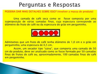 PODERIA DAR MAIS DETALHES SOBRE ISSO? (revolver a massa de produto)
Uma camada de café seca como se fosse composta por uma
superposição de várias camadas finas, cuja espessura corresponde ao
diâmetro do fruto de café ou da espessura do grão em pergaminho.
Admitamos que um fruto de café tenha diâmetro de 1,0 cm e o grão em
pergaminho, uma espessura de 0,5 cm.
Assim, um secador tipo “caixa”, que comporta uma camada de 50
cm do produto, deve ser analisado como se fosse formado por 50 camadas
finas de frutos de café ou, aproximadamente, 100 camadas finas do café
em pergaminho.
 