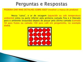 PODERIA DAR MAIS DETALHES SOBRE ISSO? (revolver a massa de produto)
Nessa “caixa”, o ar de secagem (aquecido ou sob temperatura
ambiente) entra na parte inferior pela primeira camada fina e é liberado
para o ambiente (exaustão) depois de passar pela última camada (camada
50 para frutos ou camada 100 para café em pergaminho, no exemplo
dado).
 