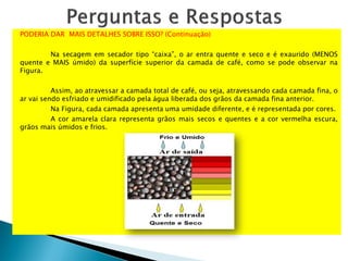 PODERIA DAR MAIS DETALHES SOBRE ISSO? (Continuação)
Na secagem em secador tipo “caixa”, o ar entra quente e seco e é exaurido (MENOS
quente e MAIS úmido) da superfície superior da camada de café, como se pode observar na
Figura.
Assim, ao atravessar a camada total de café, ou seja, atravessando cada camada fina, o
ar vai sendo esfriado e umidificado pela água liberada dos grãos da camada fina anterior.
Na Figura, cada camada apresenta uma umidade diferente, e é representada por cores.
A cor amarela clara representa grãos mais secos e quentes e a cor vermelha escura,
grãos mais úmidos e frios.
 