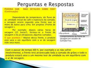 PODERIA DAR MAIS DETALHES SOBRE ISSO?
(Continuação)
Dependendo da temperatura, do fluxo de
ar, umidade inicial do café e espessura da camada,
a secagem ocorre segundo uma frente que se
move de baixo para cima. Em projetos (Frente de
secagem ).
Por exemplo: depois várias horas de
secagem (25 horas?), formou-se a frente de
secagem e ela já ultrapassou algumas camadas.
O que acontece ? Abaixo dessa frente, o produto
está seco e em equilíbrio com o ar de secagem
(não seca mais).
Comportamento da frente de
secagem em secador de
Camada Fixa.
Com o passar do tempo (60 h, por exemplo e se não sofrer
revolvimento), a frente terá atravessado toda a camada de grãos e todo o
produto estará seco a um mesmo teor de umidade ou em equilíbrio com
o ar de secagem.
 