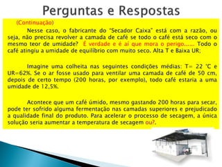 (Continuação)
Nesse caso, o fabricante do “Secador Caixa” está com a razão, ou
seja, não precisa revolver a camada de café se todo o café está seco com o
mesmo teor de umidade? É verdade e é aí que mora o perigo...... Todo o
café atingiu a umidade de equilíbrio com muito seco. Alta T e Baixa UR;
Imagine uma colheita nas seguintes condições médias: T= 22 °C e
UR=62%. Se o ar fosse usado para ventilar uma camada de café de 50 cm,
depois de certo tempo (200 horas, por exemplo), todo café estaria a uma
umidade de 12,5%.
Acontece que um café úmido, mesmo gastando 200 horas para secar,
pode ter sofrido alguma fermentação nas camadas superiores e prejudicado
a qualidade final do produto. Para acelerar o processo de secagem, a única
solução seria aumentar a temperatura de secagem ou?.
 