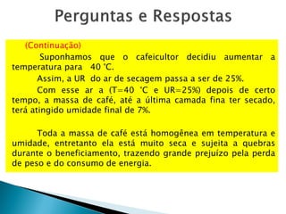 (Continuação)
Suponhamos que o cafeicultor decidiu aumentar a
temperatura para 40 °C.
Assim, a UR do ar de secagem passa a ser de 25%.
Com esse ar a (T=40 °C e UR=25%) depois de certo
tempo, a massa de café, até a última camada fina ter secado,
terá atingido umidade final de 7%.
Toda a massa de café está homogênea em temperatura e
umidade, entretanto ela está muito seca e sujeita a quebras
durante o beneficiamento, trazendo grande prejuízo pela perda
de peso e do consumo de energia.
 