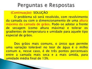 (Continuação) SOLUÇÂO
O problema só será resolvido, com revolvimento
da camada ou com o dimensionamento de uma altura
máxima da camada de grãos. Pode-se adotar a frente
de secagem (como altura máxima) e tolerar os
gradientes de temperatura e umidade para aquele tipo
especial de grãos.
Dos grãos mais comuns, o único que permite
uma variação tolerável no teor de água é o milho
comum e, nesse caso, é de três pontos percentuais
entre a camada mais seca e a mais úmida, para
umidade média final de 13%.
 