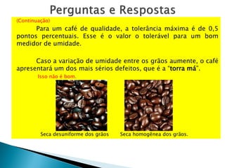 (Continuação)
Para um café de qualidade, a tolerância máxima é de 0,5
pontos percentuais. Esse é o valor o tolerável para um bom
medidor de umidade.
Caso a variação de umidade entre os grãos aumente, o café
apresentará um dos mais sérios defeitos, que é a “torra má”.
Isso não é bom.
Seca desuniforme dos grãos Seca homogênea dos grãos.
 