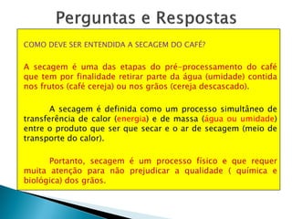 COMO DEVE SER ENTENDIDA A SECAGEM DO CAFÉ?
A secagem é uma das etapas do pré-processamento do café
que tem por finalidade retirar parte da água (umidade) contida
nos frutos (café cereja) ou nos grãos (cereja descascado).
A secagem é definida como um processo simultâneo de
transferência de calor (energia) e de massa (água ou umidade)
entre o produto que ser que secar e o ar de secagem (meio de
transporte do calor).
Portanto, secagem é um processo físico e que requer
muita atenção para não prejudicar a qualidade ( química e
biológica) dos grãos.
 