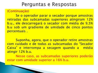 (Continuação)
Se o operador parar o secador porque amostras
retiradas das subcamadas superiores atingiram 12%
b.u., ele descarregará o secador com média de 9,5%
b.u sob um gradiente de umidade de cinco pontos
percentuais .
Suponha, agora, que o operador retire amostras
com cuidado e de todas as subcamadas do “Secador
Caixa” e interrompa a secagem quando a média
atingir 12% b.u.
Nesse caso, as subcamadas superiores poderão
estar com umidade superior a 16% b.u.
 