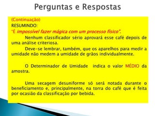 (Continuação)
RESUMINDO:
“É impossível fazer mágica com um processo físico”.
Nenhum classificador sério aprovará esse café depois de
uma análise criteriosa.
Deve-se lembrar, também, que os aparelhos para medir a
umidade não medem a umidade de grãos individualmente.
O Determinador de Umidade indica o valor MÉDIO da
amostra.
Uma secagem desuniforme só será notada durante o
beneficiamento e, principalmente, na torra do café que é feita
por ocasião da classificação por bebida.
 