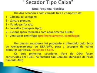 Um dos secadores com camada fixa é composto de:
1- Câmara de secagem;
2- câmara plenum;
3 – Fundo perfurado;
4- Fornalha (qualquer tipo);
5- Ciclone (para fornalhas com aquecimento direto);
6- Ventilador centrífugo (preferencialmente, centrífugo);
Um desses secadores foi projetado e difundido pelo Setor
de Armazenamento do DEA/UFV, para a secagem de vários
produtos agrícolas, incluindo o Café.
Os dois primeiros secadores (Fora do DEA) foram
construídos em 1983, na fazenda São Geraldo, Município de Paula
Cândido-MG)
 