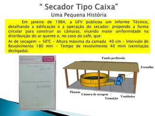 Em janeiro de 1984, a UFV publicou um Informe Técnico,
detalhando a edificação e a operação do secador; propondo a forma
circular para construir as câmaras, visando maior uniformidade na
distribuição do ar quente e, no caso do café, que:
Ar de secagem = 50°C - Altura máxima da camada 40 cm - Intervalo de
Revolvimento 180 min - Tempo de revolvimento 40 mim (ventilação
desligada).
 