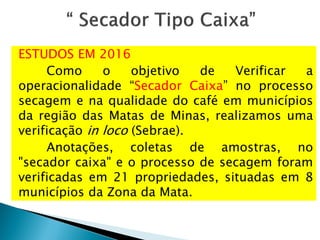 ESTUDOS EM 2016
Como o objetivo de Verificar a
operacionalidade “Secador Caixa” no processo
secagem e na qualidade do café em municípios
da região das Matas de Minas, realizamos uma
verificação in loco (Sebrae).
Anotações, coletas de amostras, no
"secador caixa" e o processo de secagem foram
verificadas em 21 propriedades, situadas em 8
municípios da Zona da Mata.
 