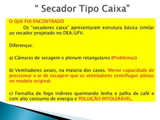 O QUE FOI ENCONTRADO
Os "secadores caixa" apresentaram estrutura básica similar
ao secador projetado no DEA/UFV.
Diferenças:
a) Câmaras de secagem e plenum retangulares (Problemas)
b) Ventiladores axiais, na maioria dos casos. Menor capacidade de
pressionar o ar de secagem que os ventiladores centrífugos adotas
no modelo original;
c) Fornalha de fogo indireto queimando lenha e palha de café e
com alto consumo de energia e POLUIÇÃO INTOLERÁVEL.
 