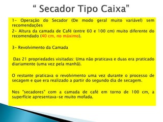 1- Operação do Secador (De modo geral muito variável) sem
recomendações
2- Altura da camada de Café (entre 60 e 100 cm) muito diferente do
recomendado (40 cm, no máximo).
3- Revolvimento da Camada
Das 21 propriedades visitadas: Uma não praticava e duas era praticado
diariamente (uma vez pela manhã).
O restante praticava o revolvimento uma vez durante o processo de
secagem e que era realizado a partir do segundo dia de secagem.
Nos "secadores" com a camada de café em torno de 100 cm, a
superfície apresentava-se muito mofada.
 