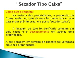 Como está a situação:
Na maioria das propriedades, a proporção de
frutos verdes no café da roça foi muito alta e, sem
passar por pré-limpeza, era posto "secador caixa";
A lavagem do café foi verificada somente em
dois casos e o descascamento em apenas uma
propriedade.
A pré-secagem em terreiro de cimento foi verificada
em cinco propriedades.
 