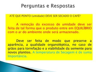 ATÉ QUE PONTO (umidade) DEVE SER SECADO O CAFÉ?
A remoção do excesso de umidade deve ser
feita de tal forma que o produto entre em EQUILÍBRIO
com o ar do ambiente onde será armazenado.
Deve ser feita de modo que preserve a
aparência, a qualidade organoléptica, no caso de
grãos para torrefação e a viabilidade da semente para
novos plantios. A temperatura de Secagem é de suma
Importância.
 