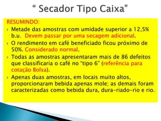 RESUMINDO:
 Metade das amostras com umidade superior a 12,5%
b.u. Devem passar por uma secagem adicional.
 O rendimento em café beneficiado ficou próximo de
50%. Considerado normal.
 Todas as amostras apresentaram mais de 86 defeitos
que classificaria o café no “tipo 6” (referência para
cotação Bolsa).
 Apenas duas amostras, em locais muito altos,
proporcionaram bebida apenas mole; as demais foram
caracterizadas como bebida dura, dura-riado-rio e rio.
 