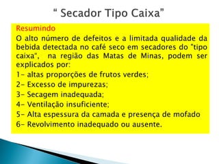 Resumindo
O alto número de defeitos e a limitada qualidade da
bebida detectada no café seco em secadores do "tipo
caixa“, na região das Matas de Minas, podem ser
explicados por:
1- altas proporções de frutos verdes;
2- Excesso de impurezas;
3- Secagem inadequada;
4- Ventilação insuficiente;
5- Alta espessura da camada e presença de mofado
6- Revolvimento inadequado ou ausente.
 