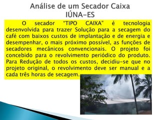 O secador “TIPO CAIXA” é tecnologia
desenvolvida para trazer Solução para a secagem do
café com baixos custos de implantação e de energia e
desempenhar, o mais próximo possível, as funções de
secadores mecânicos convencionais. O projeto foi
concebido para o revolvimento periódico do produto.
Para Redução de todos os custos, decidiu-se que no
projeto original, o revolvimento deve ser manual e a
cada três horas de secagem.
 