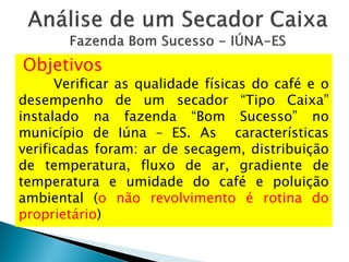 Objetivos
Verificar as qualidade físicas do café e o
desempenho de um secador “Tipo Caixa”
instalado na fazenda “Bom Sucesso” no
município de Iúna – ES. As características
verificadas foram: ar de secagem, distribuição
de temperatura, fluxo de ar, gradiente de
temperatura e umidade do café e poluição
ambiental (o não revolvimento é rotina do
proprietário)
 